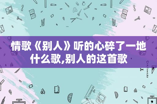 情歌《别人》听的心碎了一地什么歌,别人的这首歌