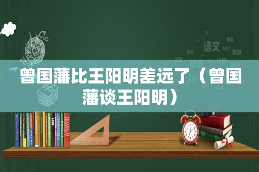 曾国藩比王阳明差远了（曾国藩谈王阳明）