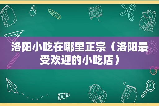 洛阳小吃在哪里正宗（洛阳最受欢迎的小吃店）