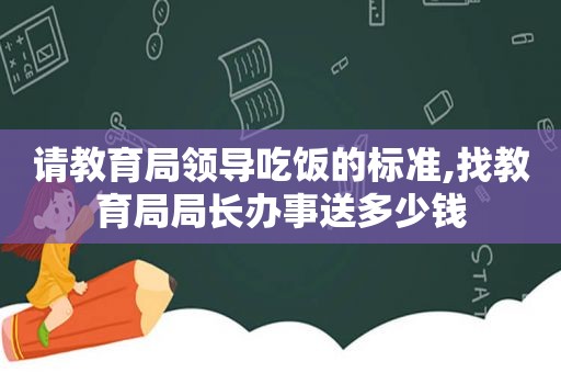 请教育局领导吃饭的标准,找教育局局长办事送多少钱