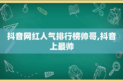 抖音网红人气排行榜帅哥,抖音上最帅