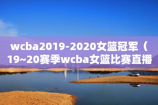 wcba2019-2020女篮冠军（19~20赛季wcba女篮比赛直播）