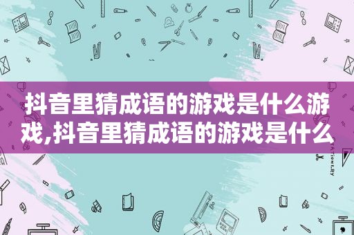 抖音里猜成语的游戏是什么游戏,抖音里猜成语的游戏是什么软件