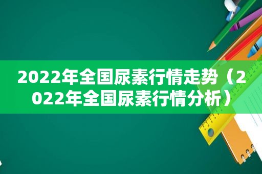 2022年全国尿素行情走势（2022年全国尿素行情分析）