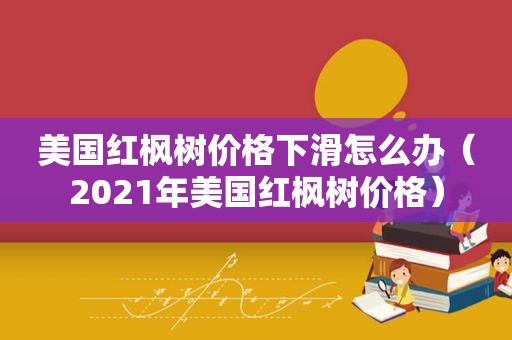 美国红枫树价格下滑怎么办（2021年美国红枫树价格）