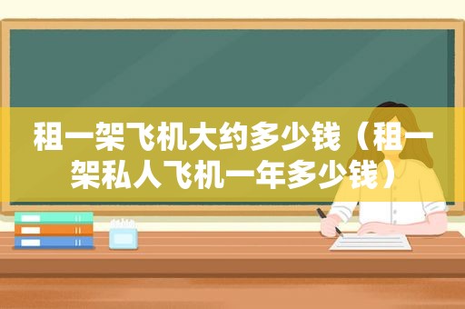 租一架飞机大约多少钱（租一架私人飞机一年多少钱）