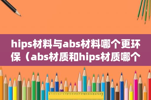 hips材料与abs材料哪个更环保（abs材质和hips材质哪个好）