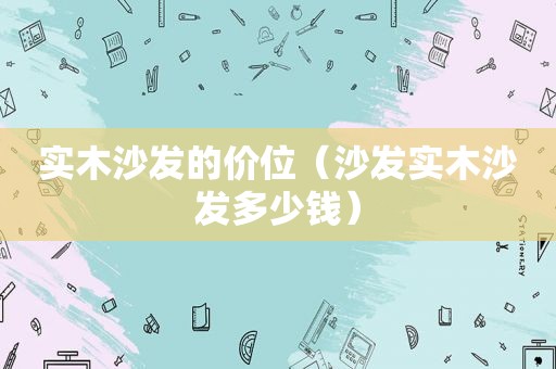 实木沙发的价位（沙发实木沙发多少钱）