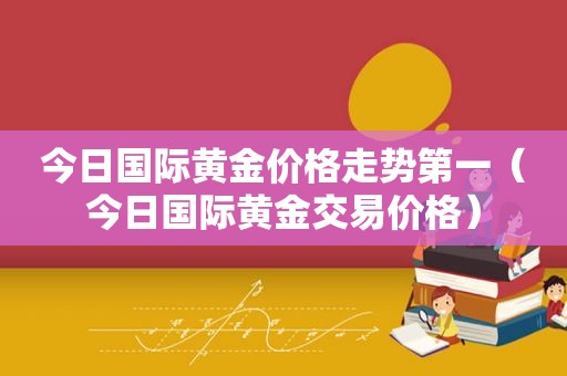 今日国际黄金价格走势第一（今日国际黄金交易价格）