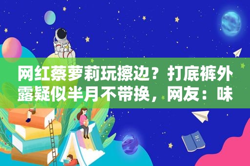 网红蔡萝莉玩擦边？打底裤外露疑似半月不带换，网友：味儿太冲了