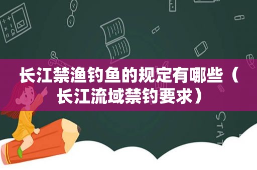 长江禁渔钓鱼的规定有哪些（长江流域禁钓要求）