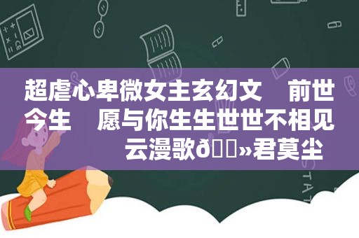 超虐心卑微女主玄幻文    前世今生    愿与你生生世世不相见              云漫歌🔻君莫尘