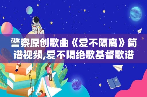 警察原创歌曲《爱不隔离》简谱视频,爱不隔绝歌基督歌谱