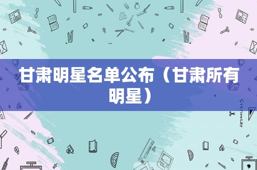 甘肃明星名单公布（甘肃所有明星）