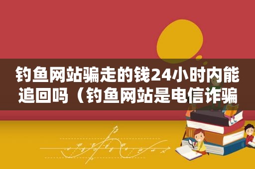 钓鱼网站骗走的钱24小时内能追回吗（钓鱼网站是电信诈骗吗）