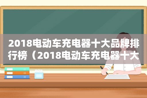 2018电动车充电器十大品牌排行榜（2018电动车充电器十大品牌有哪些）