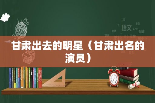 甘肃出去的明星（甘肃出名的演员）