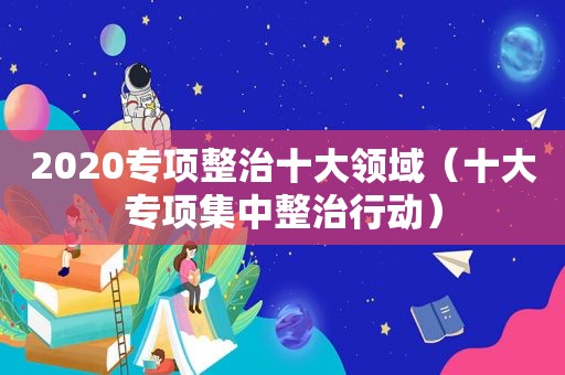 2020专项整治十大领域（十大专项集中整治行动）