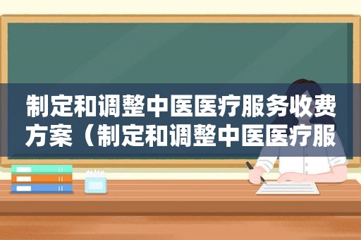 制定和调整中医医疗服务收费方案（制定和调整中医医疗服务收费管理办法）