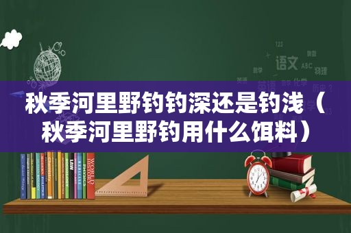 秋季河里野钓钓深还是钓浅（秋季河里野钓用什么饵料）