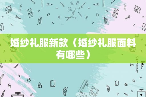 婚纱礼服新款（婚纱礼服面料有哪些）