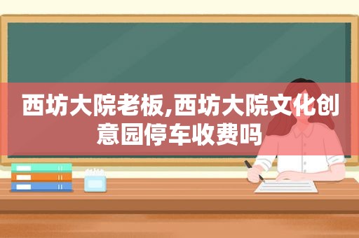 西坊大院老板,西坊大院文化创意园停车收费吗