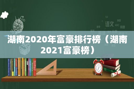 湖南2020年富豪排行榜（湖南2021富豪榜）