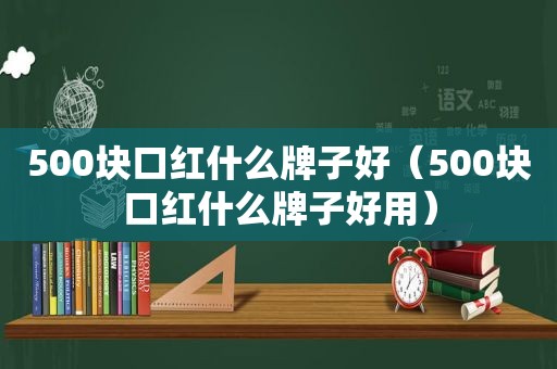 500块口红什么牌子好（500块口红什么牌子好用）