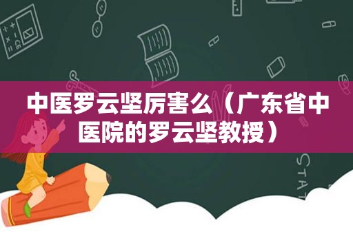 中医罗云坚厉害么（广东省中医院的罗云坚教授）