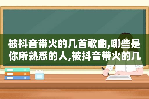 被抖音带火的几首歌曲,哪些是你所熟悉的人,被抖音带火的几首歌曲,哪些是你所熟悉的歌曲