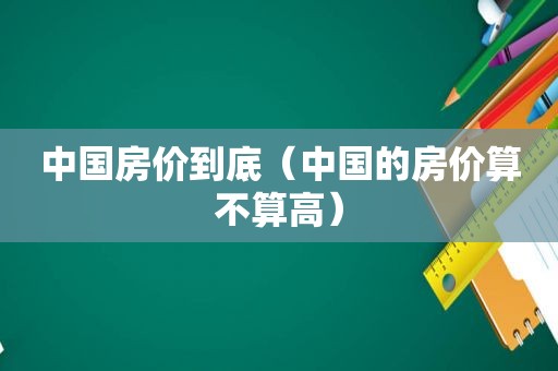 中国房价到底（中国的房价算不算高）