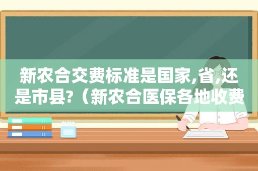 新农合交费标准是国家,省,还是市县?（新农合医保各地收费标准一样吗）