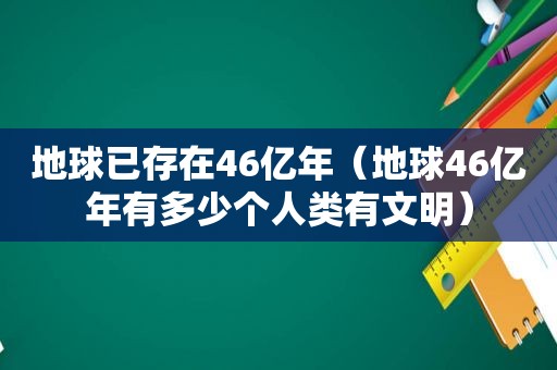 地球已存在46亿年（地球46亿年有多少个人类有文明）