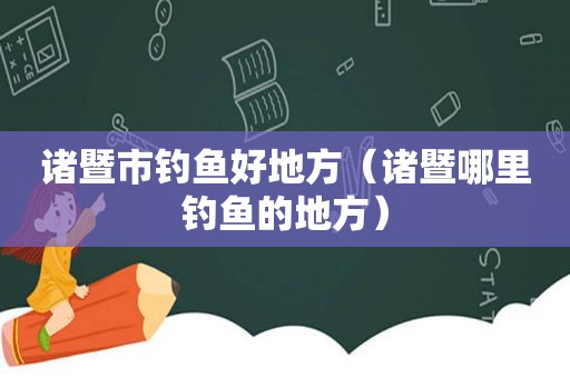 诸暨市钓鱼好地方（诸暨哪里钓鱼的地方）