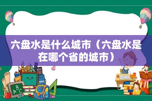 六盘水是什么城市（六盘水是在哪个省的城市）