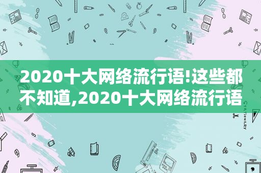 2020十大网络流行语!这些都不知道,2020十大网络流行语新鲜出炉