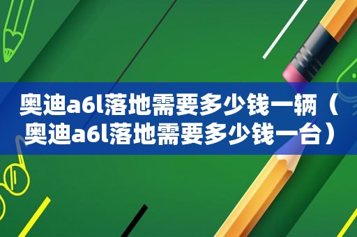 奥迪a6l落地需要多少钱一辆（奥迪a6l落地需要多少钱一台）