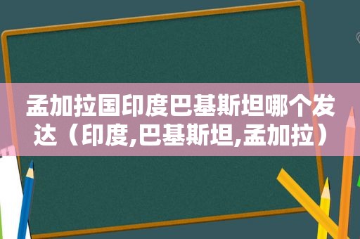 孟加拉国印度巴基斯坦哪个发达（印度,巴基斯坦,孟加拉）