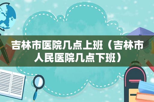 吉林市医院几点上班（吉林市人民医院几点下班）