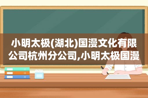 小明太极(湖北)国漫文化有限公司杭州分公司,小明太极国漫公司好进么