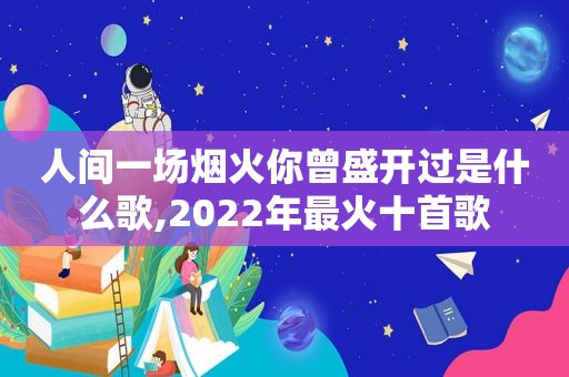 人间一场烟火你曾盛开过是什么歌,2022年最火十首歌