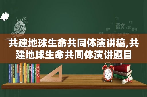 共建地球生命共同体演讲稿,共建地球生命共同体演讲题目