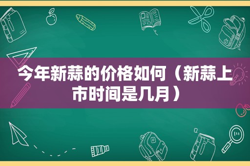 今年新蒜的价格如何（新蒜上市时间是几月）