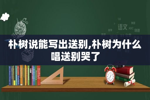 朴树说能写出送别,朴树为什么唱送别哭了