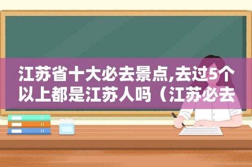 江苏省十大必去景点,去过5个以上都是江苏人吗（江苏必去十大景点推荐）