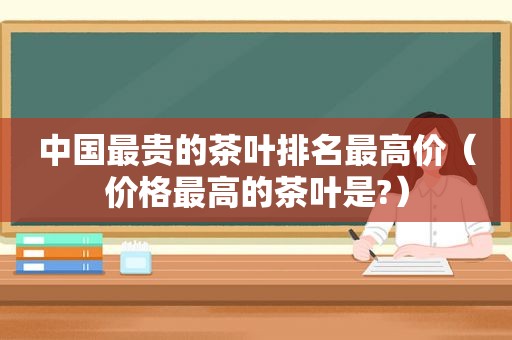 中国最贵的茶叶排名最高价（价格最高的茶叶是?）