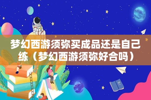 梦幻西游须弥买成品还是自己练（梦幻西游须弥好合吗）