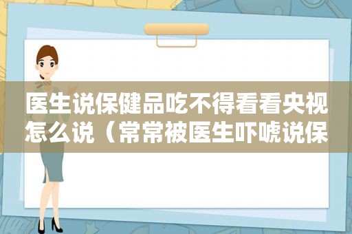 医生说保健品吃不得看看央视怎么说（常常被医生吓唬说保健品不能吃的朋友们,都来看看吧!）