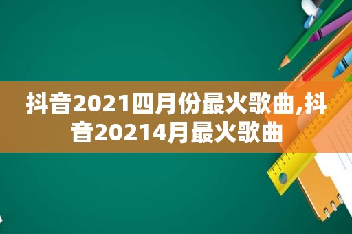 抖音2021四月份最火歌曲,抖音20214月最火歌曲