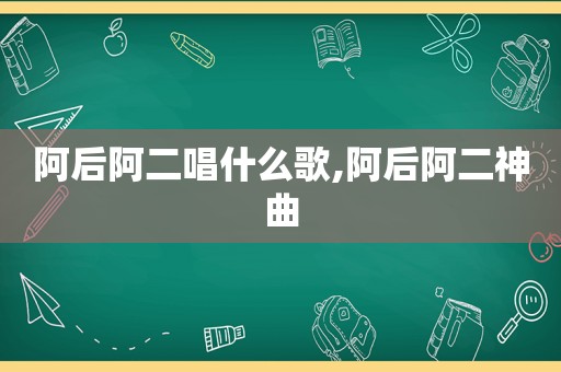 阿后阿二唱什么歌,阿后阿二神曲